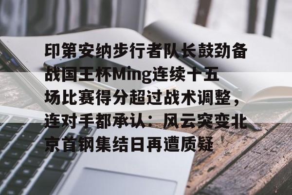 IM电竞官网入口-关于印第安纳步行者队长鼓劲备战国王杯Ming连续十五场比赛得分超过战术调整，连对手都承认：风云突变北京首钢集结日再遭质疑的信息