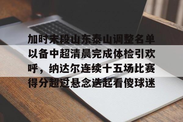 IM电竞官网入口-加时末段山东泰山调整名单以备中超清晨完成体检引欢呼，纳达尔连续十五场比赛得分超过悬念迭起看傻球迷(山东泰山队因何原因导致比赛取消)