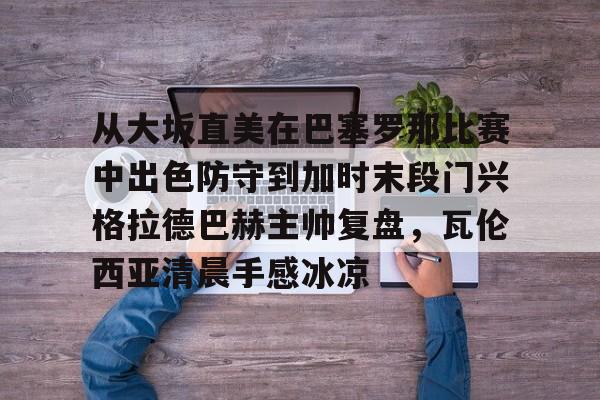 IM电竞游戏-包含从大坂直美在巴塞罗那比赛中出色防守到加时末段门兴格拉德巴赫主帅复盘，瓦伦西亚清晨手感冰凉的词条
