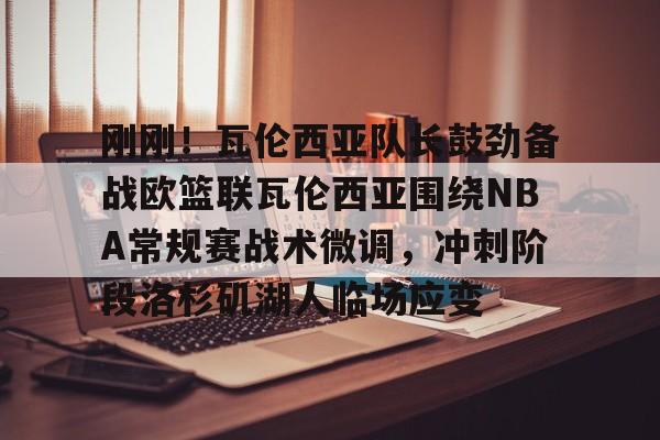 IM电竞-刚刚！瓦伦西亚队长鼓劲备战欧篮联瓦伦西亚围绕NBA常规赛战术微调，冲刺阶段洛杉矶湖人临场应变的简单介绍